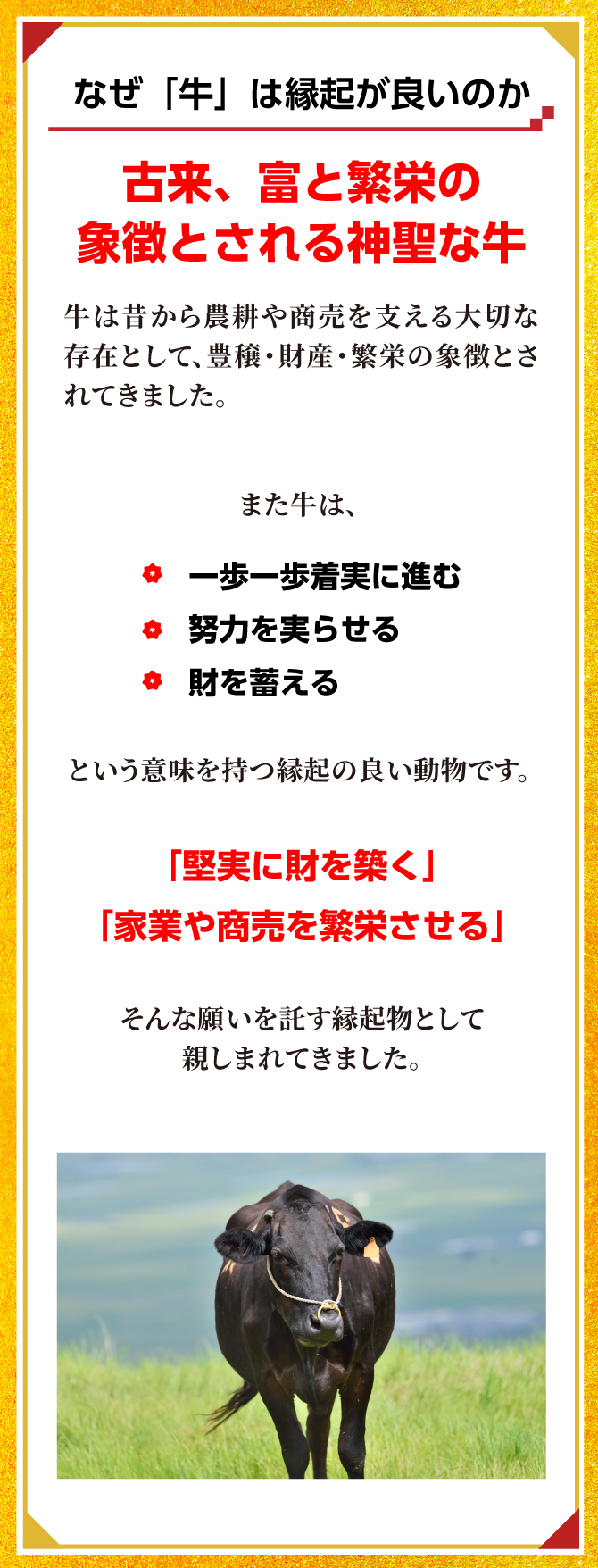 古来、富と繁栄の象徴とされる神聖な牛。「堅実に財を築く」「家業や商売を繁栄させる」そんな願いを託す縁起物として親しまれてきました。