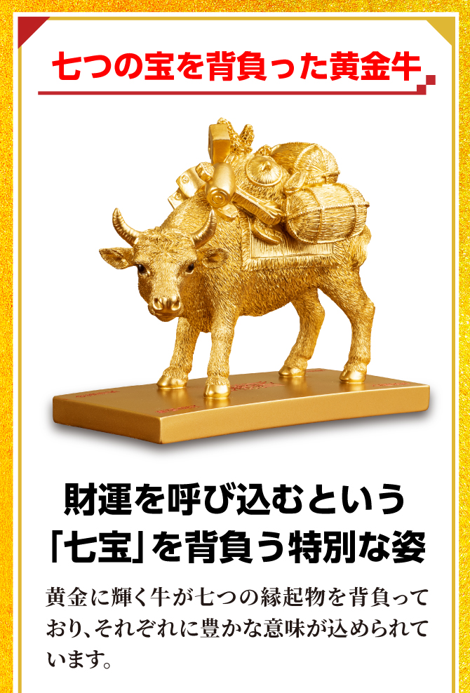 七つの宝を背負った黄金牛。財運を呼び込むという「七宝」を背負う特別な姿。黄金に輝く牛が七つの宝を背負っており、それぞれに豊かな意味が込められています。
