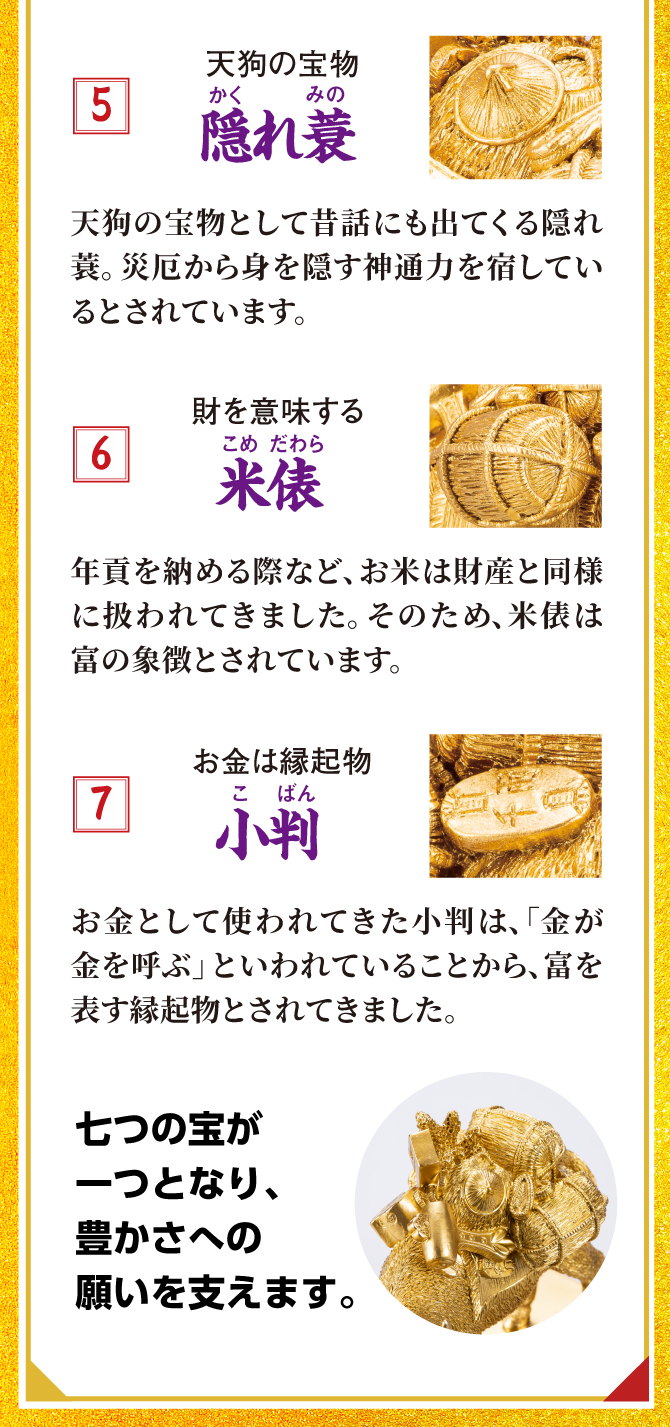 天狗の宝物「隠れ蓑」、財を意味する「米俵」、お金は縁起物「小判」。七つの宝が一つとなり、豊かさへの願いを支えます。