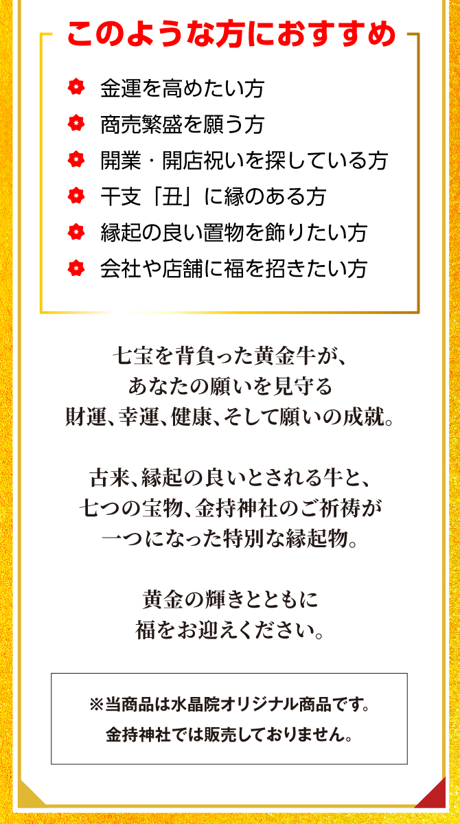 このような方におすすめ！金運を高めたい方、商売繁盛を願う方、開業・開店祝いを探している方、干支「丑」に縁のある方、縁起の良い置物を飾りたい方、会社や店舗に福を招きた方。黄金の輝きと共に福をお迎えください。