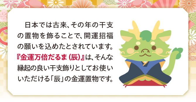 日本では古来、その年の干支置物を飾って開運招福の願いを込めたとされています。