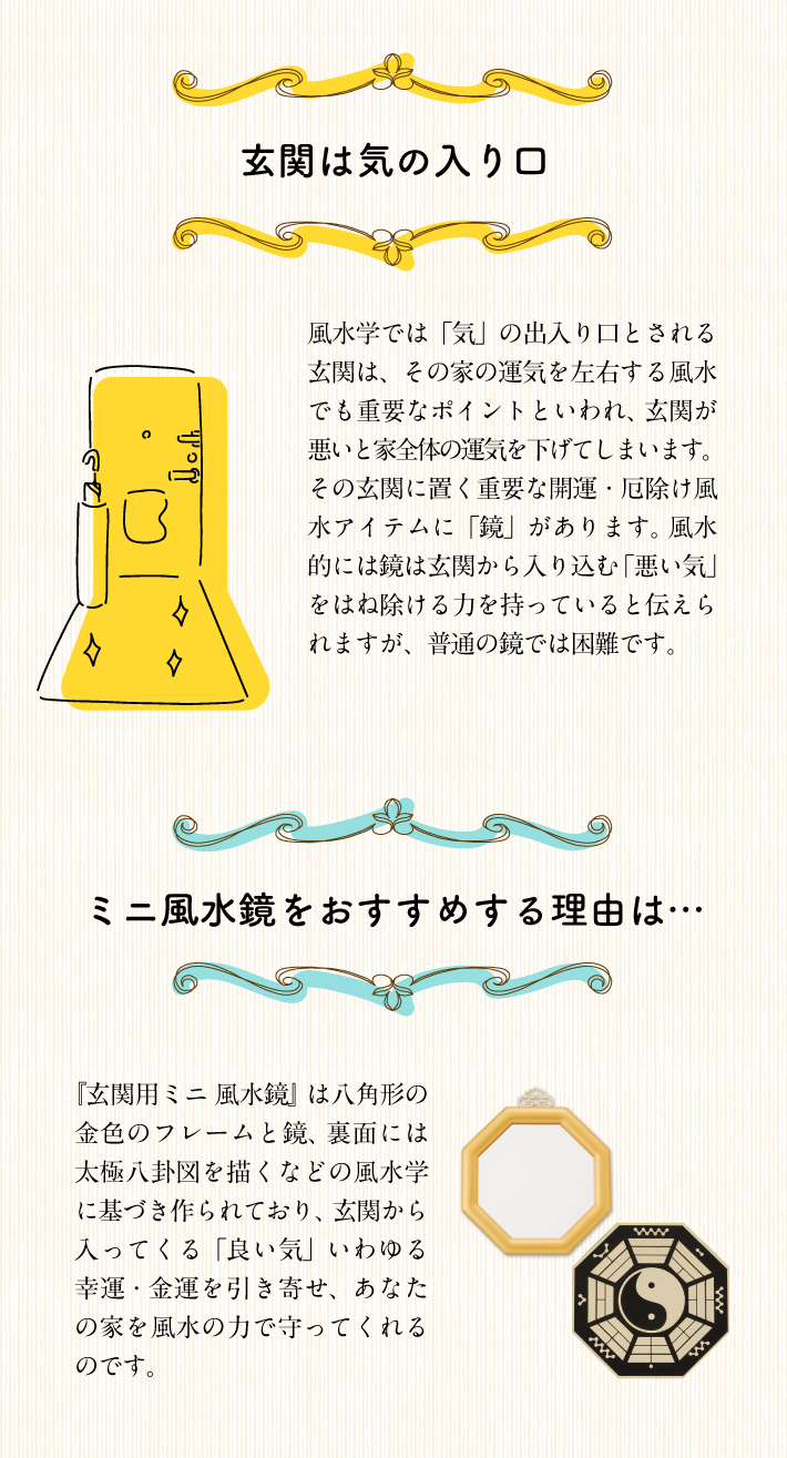 風水では玄関は家の中で重要な場所といわれていて、その家の運気は玄関で決まるといっても過言ではありません。「良い気(金運・幸運)」は玄関を通って家に入ります。常に「良い気」が入る玄関にしておくことで、その家には風水によりツキがどんどん入り込み、家族みんなの元へ金運・幸運が舞い込むでしょう。また、「良い気」を呼び込むには玄関の整理整頓と掃除を心がけましょう。不要なものが置かれていたり、靴が何足も並んでいる玄関だと、風水的にも運気がダウンしてしまいます。また、玄関は「悪い気」も呼び込んでしまう可能性があります。しかし、ちょっとした心がけと、ある風水の開運アイテムで金運・幸運を呼び込むことができるのです。