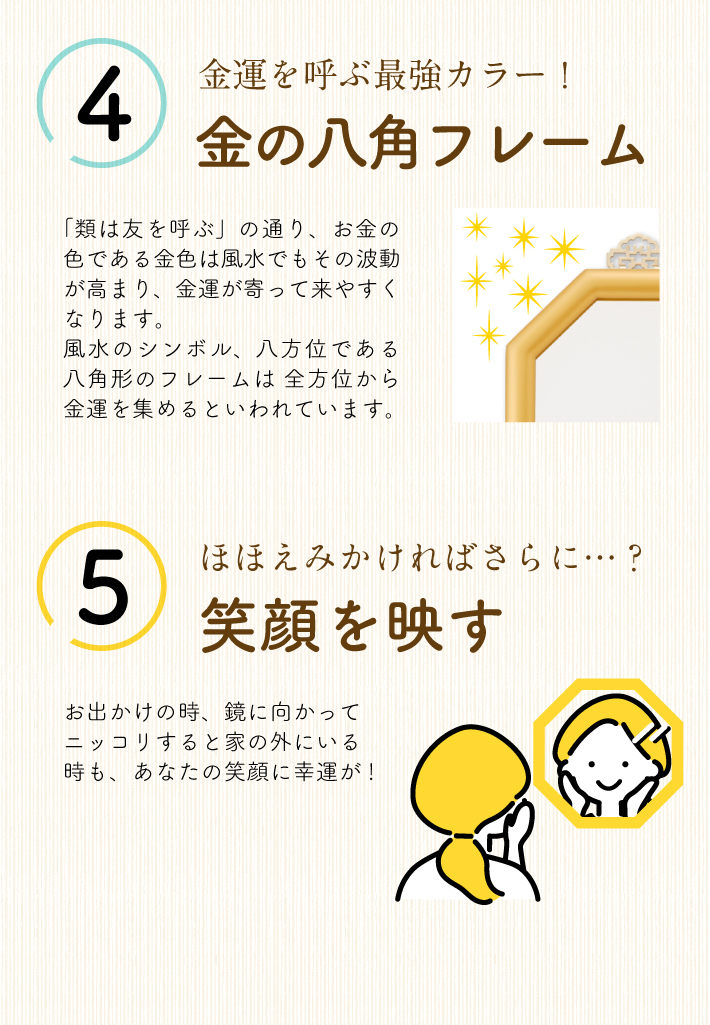 【金の八角フレーム】「類は友を呼ぶ」の通り、お金の色である金色は風水でもその波動が高まり、金運が寄って来やすくなります。風水のシンボル、八方位である八角形のフレームは全方位から金運を集めるといわれています【笑顔を映す】お出かけの時、鏡に向かってニッコリすると家の外にいる時も、あなたの笑顔に幸運が!