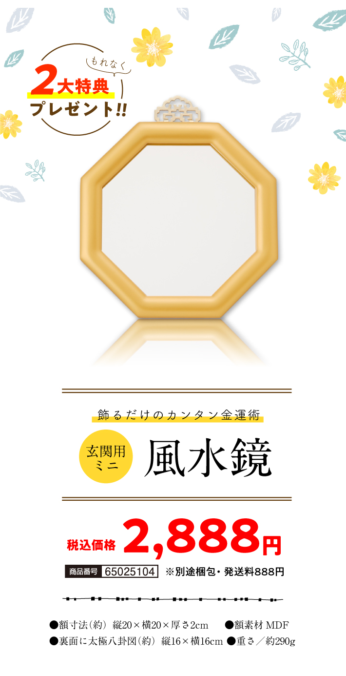飾るだけのカンタン金運術『玄関用ミニ風水鏡』商品番号：65025104／税込価格（一括のみ）：2,888円／●額寸法（約）縦20×横20×厚さ2cm／●額素材MDF／●裏面に太極八卦図（約）縦16×横16cm／●重さ／約290g