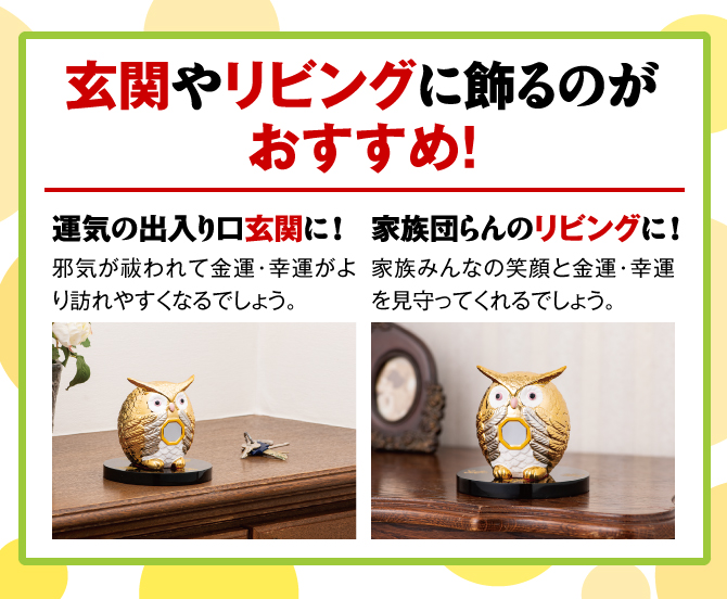 玄関やリビングに飾るのがオススメ！【運気の出入り口玄関に！】邪気が祓われて金運・幸運がより訪れやすくなるでしょう。／【家族団らんのリビングに！】家族みんなの笑顔と金運・幸運を見守ってくれるでしょう。