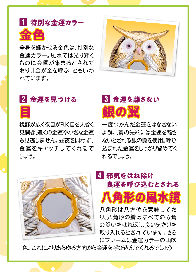 〈1.特別な金運カラー【金色】〉全身を輝かせる金色は、特別な金運カラー。風水では光り輝くものに金運が集まるとされており、「金が金を呼ぶ」ともいわれています。／〈2.金運を見つける【目】〉視野が広く夜目が利く目を大きく見開き、遠くの金運や小さな金運も見逃しません。昼夜を問わず、金運をキャッチしてくれるでしょう。／〈3.金運を離さない【銀の翼】〉つかんだ金運をはなさないように、翼の先端には金運を呼び寄せるとされる「銀色」を使用。金色との相乗的なパワーが期待できます。〈4.八角形の風水鏡〉八角形は八方位を意味しており、八角形の鏡は全方位の災いを跳ね返し、良い運気を取り入れるとされています。／