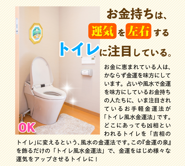 【お金持ちは、運気を左右するトイレに注目している。】お金に恵まれている人は、かならず金運を味方にしています。占いや風水で金運を味方にしているお金持ちの人たちに、いま注目されているお手軽金運法が「トイレ風水金運法」です。どこにあっても凶相といわれるトイレを「吉相のトイレ」に変えるという、風水の金運法です。この『金運の泉』を飾るだけの「トイレ風水金運法」で、金運をはじめ様々な運気をアップさせるトイレに!