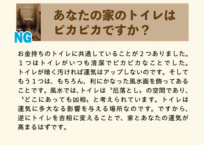 【あなたの家のトイレはピカピカですか？】お金持ちのトイレに共通していることが２つありました。１つはトイレがいつも清潔でピカピカなことでした。トイレが暗く汚ければ運気はアップしないのです。そしてもう１つは、もちろん、利にかなった風水画を飾ってあることです。風水では、トイレは〝厄落とし〟の空間であり、〝どこにあっても凶相〟と考えられています。トイレは運気に多大なる影響を与える場所なのです。ですから、逆にトイレを吉相に変えることで、家とあなたの運気が高まるはずです。