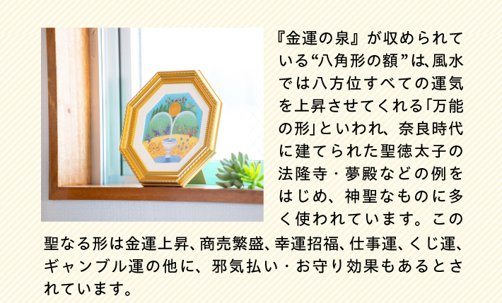 『金運の泉』が収められている“八角形の額”は、風水では八方位すべての運気を上昇させてくれる「万能の形」といわれ、奈良時代に建てられた聖徳太子の法隆寺・夢殿などの例をはじめ、神聖なものに多く使われています。この聖なる形は金運上昇、商売繁盛、幸運招福、仕事運、くじ運、ギャンブル運の他に、邪気払い・お守り効果もあるとされています。