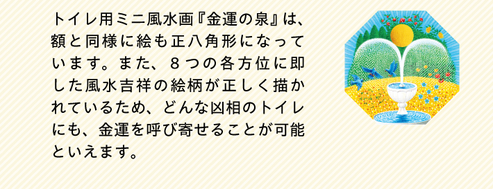 トイレ用ミニ風水画『金運の泉』は、額と同様に絵も正八角形になっています。また、８つの各方位に即した風水吉祥の絵柄が正しく描かれているため、どんな凶相のトイレにも、金運を呼び寄せることが可能といえます。