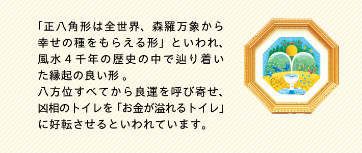 「正八角形は全世界、森羅万象から幸せの種をもらえる形」といわれ、風水４千年の歴史の中で辿り着いた縁起の良いの形。八方位すべてから良運を呼び寄せ、凶相のトイレを「お金が溢れるトイレ」に好転させるといわれています。