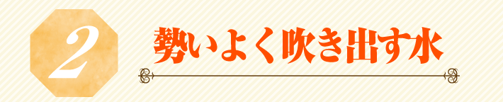 2.勢いよく吹き出す水