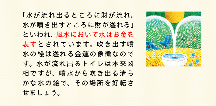 「水が流れ出るところに財が流れ、水が噴き出すところに財が溢れる」といわれ、風水において水はお金を表すとされています。吹き出す噴水の絵は溢れる金運の象徴なのです。水が流れ出るトイレは本来凶相ですが、噴水から吹き出る清らかな水の絵で、その場所を好転させましょう。