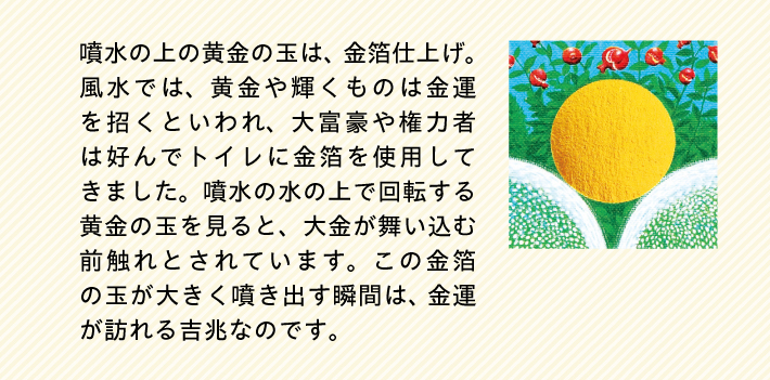 噴水の上の黄金の玉は、金箔仕上げ。風水では、黄金や輝くものは金運を招くといわれ、大富豪や権力者は好んでトイレに金箔を使用してきました。噴水の水の上で回転する黄金の玉を見ると、大金が舞い込む前触れとされています。この金箔の玉が大きく噴き出す瞬間は、金運が訪れる吉兆なのです。