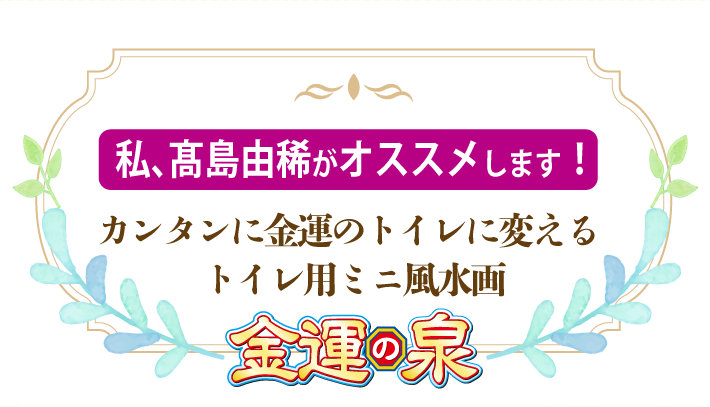 私、髙島由稀がオススメします！カンタンに金運のトイレに変えるトイレ用ミニ風水画『金運の泉』