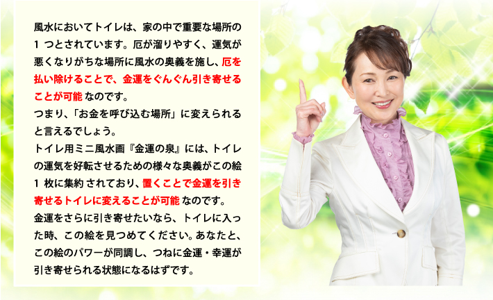 風水においてトイレは、家の中で重要な場所の1つとされています。厄が溜りやすく、運気が悪くなりがちな場所に風水の奥義を施し、厄を払い除けることで、金運をぐんぐん引き寄せることが可能なのです。つまり、「お金を呼び込む場所」に変えられると言えるでしょう。トイレ用ミニ風水画『金運の泉』には、トイレの運気を好転させるための様々な奥義がこの絵1枚に集約されており、置くことで金運を引き寄せるトイレに変えることが可能なのです。金運をさらに引き寄せたいなら、トイレに入った時、この絵を見つめてください。あなたと、この絵のパワーが同調し、つねに金運・幸運が引き寄せられる状態になるはずです。