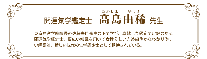 開運気学鑑定士 髙島由稀先生／東京易占学院院長の佐藤央佳先生の下で学び、卓越した鑑定で定評のある開運気学鑑定士。幅広い知識を用いて女性らしいきめ細やかなわかりやすい解説は、新しい世代の気学鑑定士として期待されている。