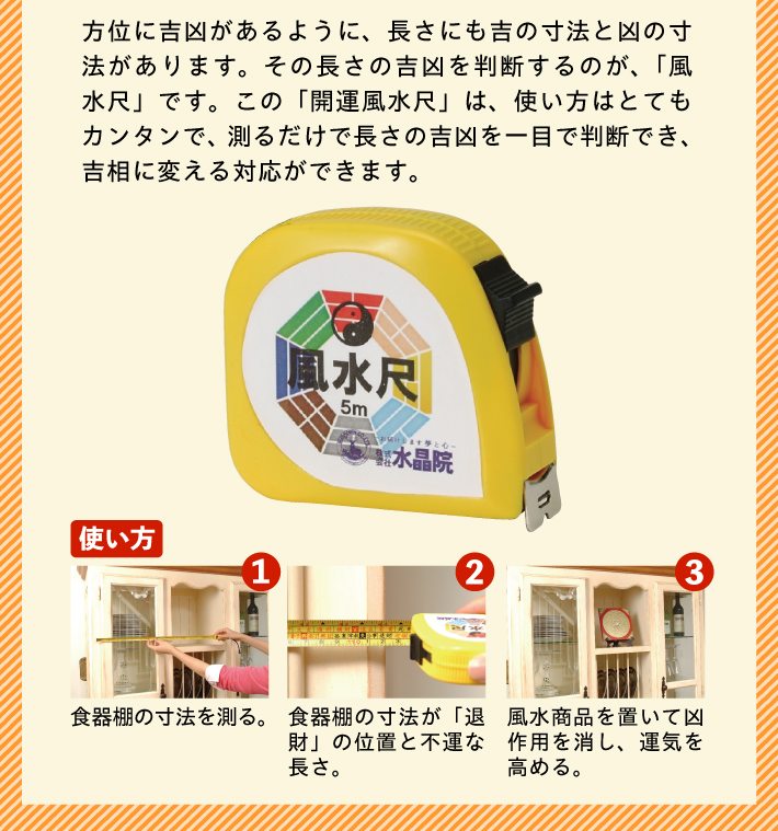 方位に吉凶があるように、長さにも吉の寸法と凶の寸法があります。その長さの吉凶を判断するのが、「風水尺」です。この「開運風水尺」は、使い方はとてもカンタンで、測るだけで長さの吉凶を一目で判断でき、吉相に変える対応ができます。【使い方】1.食器棚の寸法を測る。／2.食器棚の寸法が「退財」の位置と不運な長さ。／3.風水商品を置いて凶作用を消し、運気を高める。