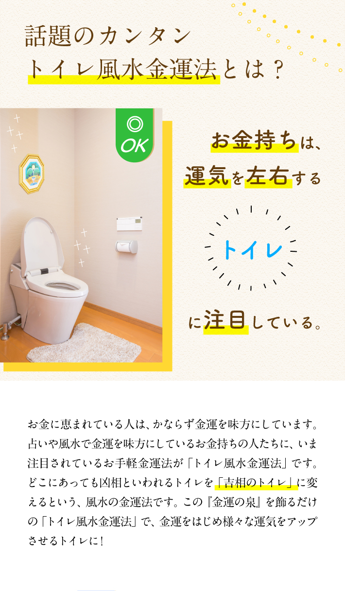 【お金持ちは、運気を左右するトイレに注目している。】お金に恵まれている人は、かならず金運を味方にしています。占いや風水で金運を味方にしているお金持ちの人たちに、いま注目されているお手軽金運法が「トイレ風水金運法」です。どこにあっても凶相といわれるトイレを「吉相のトイレ」に変えるという、風水の金運法です。この『金運の泉』を飾るだけの「トイレ風水金運法」で、金運をはじめ様々な運気をアップさせるトイレに!