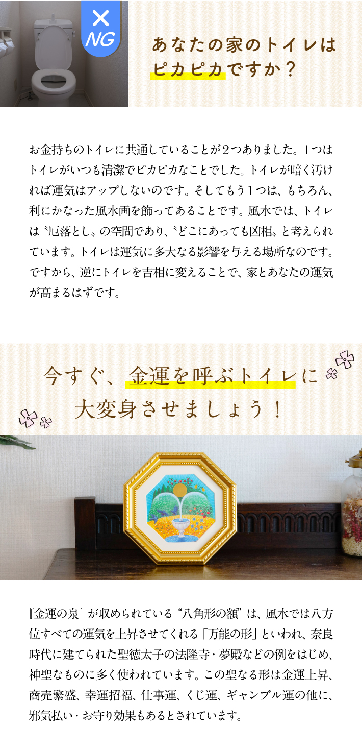 【あなたの家のトイレはピカピカですか？】お金持ちのトイレに共通していることが２つありました。１つはトイレがいつも清潔でピカピカなことでした。トイレが暗く汚ければ運気はアップしないのです。そしてもう１つは、もちろん、利にかなった風水画を飾ってあることです。風水では、トイレは〝厄落とし〟の空間であり、〝どこにあっても凶相〟と考えられています。トイレは運気に多大なる影響を与える場所なのです。ですから、逆にトイレを吉相に変えることで、家とあなたの運気が高まるはずです