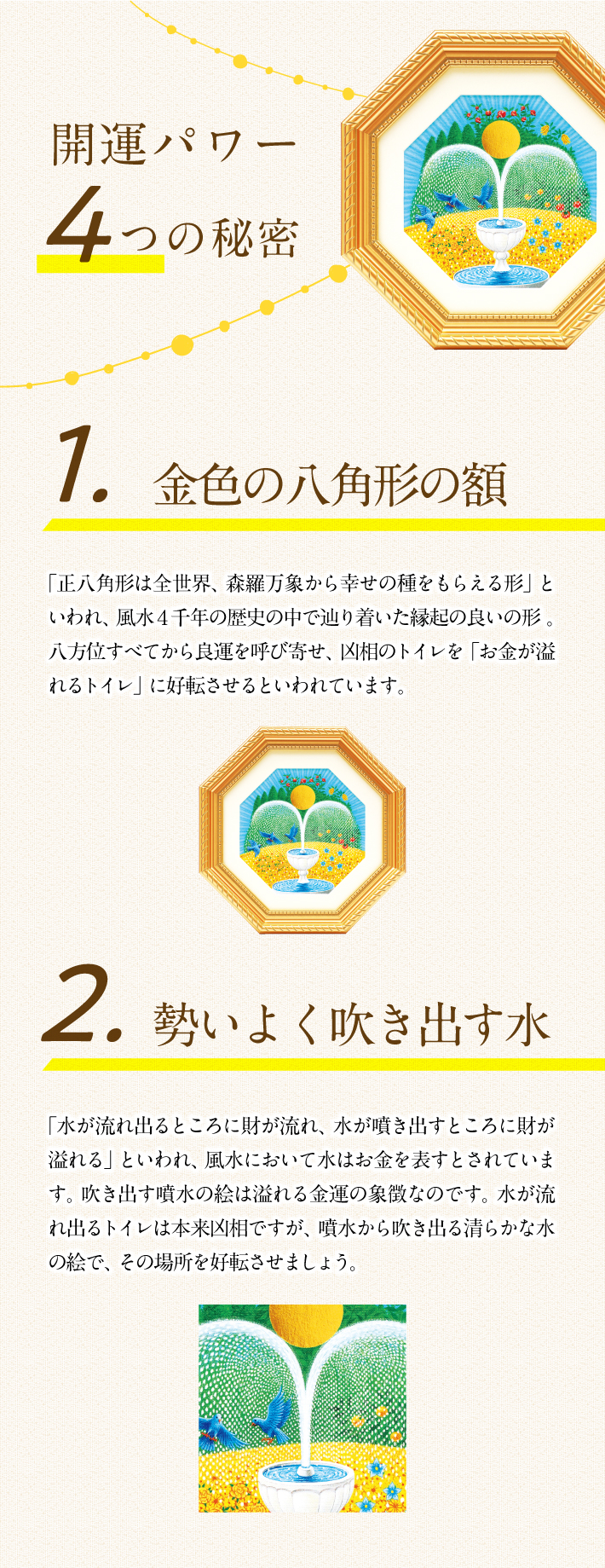 「開運パワー4つの秘密」1.金色の八角形の額「正八角形は全世界、森羅万象から幸せの種をもらえる形」といわれ、風水４千年の歴史の中で辿り着いた縁起の良いの形。八方位すべてから良運を呼び寄せ、凶相のトイレを「お金が溢れるトイレ」に好転させるといわれています。2.勢いよく吹き出す水「水が流れ出るところに財が流れ、水が噴き出すところに財が溢れる」といわれ、風水において水はお金を表すとされています。吹き出す噴水の絵は溢れる金運の象徴なのです。水が流れ出るトイレは本来凶相ですが、噴水から吹き出る清らかな水の絵で、その場所を好転させましょう。