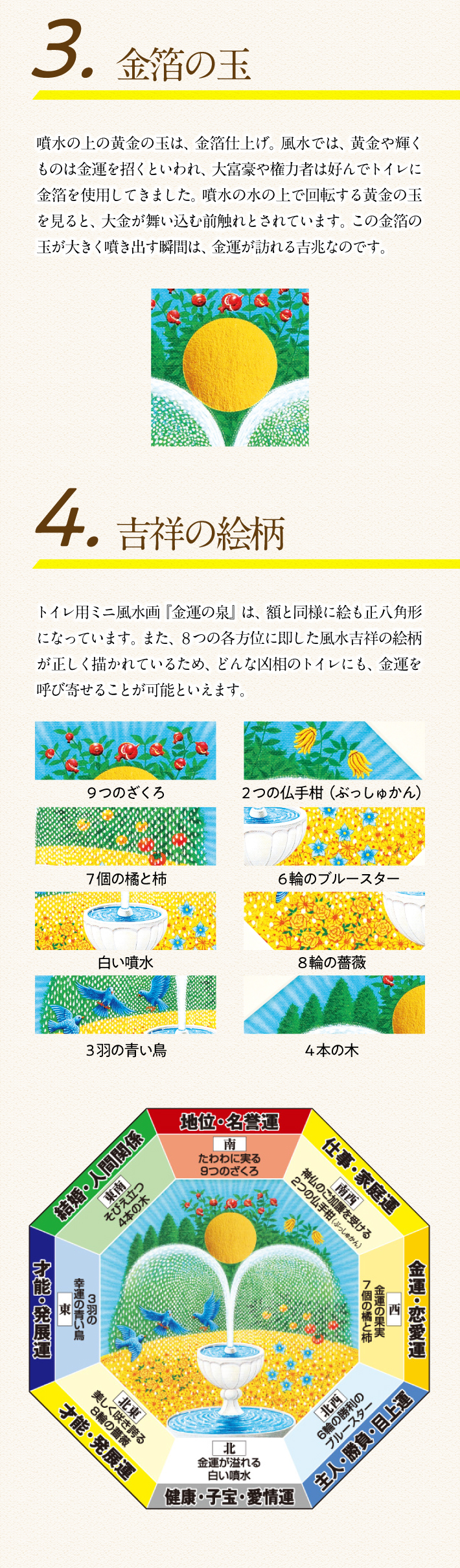3.金箔の玉。噴水の上の黄金の玉は、金箔仕上げ。風水では、黄金や輝くものは金運を招くといわれ、大富豪や権力者は好んでトイレに金箔を使用してきました。噴水の水の上で回転する黄金の玉を見ると、大金が舞い込む前触れとされています。この金箔の玉が大きく噴き出す瞬間は、金運が訪れる吉兆なのです。4.吉祥の絵柄。トイレ用ミニ風水画『金運の泉』は、額と同様に絵も正八角形になっています。また、８つの各方位に即した風水吉祥の絵柄が正しく描かれているため、どんな凶相のトイレにも、金運を呼び寄せることが可能といえます。