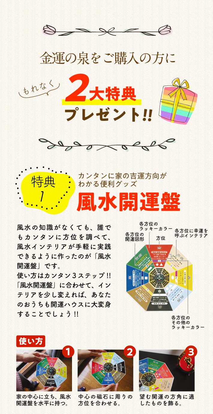 金運の泉をご購入の方にもれなく2大特典プレゼント!!〈特典1〉カンタンに家の吉運方向がわかる便利グッズ『風水開運盤』風水の知識がなくても、誰でもカンタンに方位を調べて、風水インテリアが手軽に実践できるように作ったのが「開運盤」です。使い方はカンタン３ステップ!!「風水開運盤」に合わせて、インテリアを少し変えれば、あなたのおうちも開運ハウスに大変身することでしょう!!【使い方】1.家の中心に立ち、風水開運盤を水平に持つ。／2.中心の磁石に周りの方位を合わせる。／3.望む開運の方角に適したものを飾る。