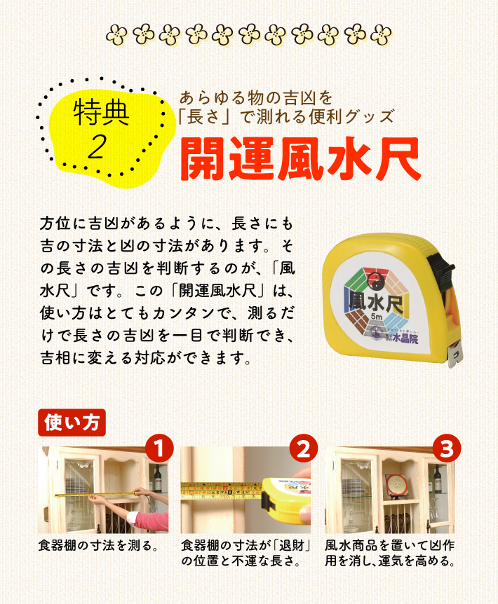 〈特典2〉あらゆる物の吉凶を「長さ」で測れる便利グッズ『開運風水尺』方位に吉凶があるように、長さにも吉の寸法と凶の寸法があります。その長さの吉凶を判断するのが、「風水尺」です。この「開運風水尺」は、使い方はとてもカンタンで、測るだけで長さの吉凶を一目で判断でき、吉相に変える対応ができます。【使い方】1.食器棚の寸法を測る。／2.食器棚の寸法が「退財」の位置と不運な長さ。／3.風水商品を置いて凶作用を消し、運気を高める。