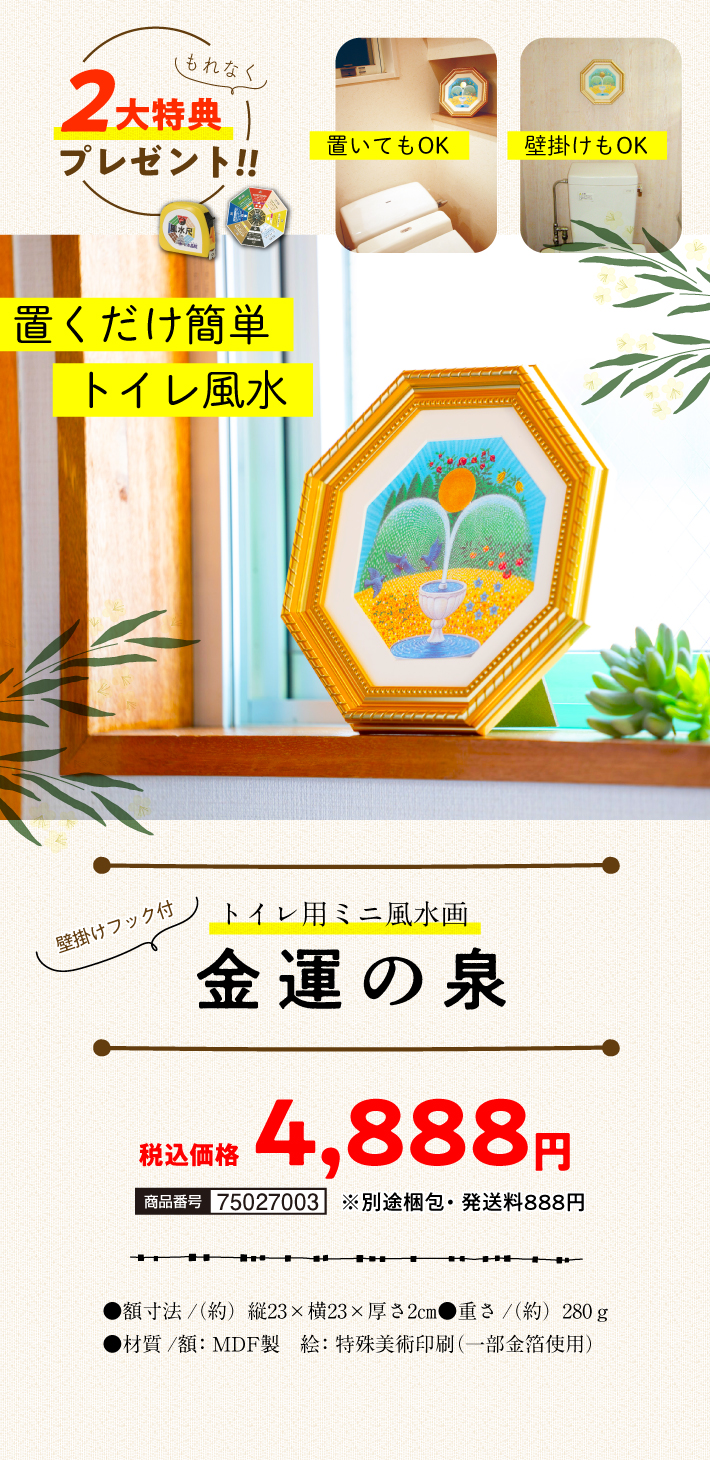 でも、金運の泉を飾れば大丈夫！置いても！掛けても！〈壁掛けフック付〉『トイレ用ミニ風水画 金運の泉』〈もれなくもらえる2大特典付き!!〉●商品番号/75027002●税込価格（一括のみ）/4,888円 ※別途梱包・発送料●額寸法/（約）縦23×横23×厚さ2㎝●重さ/（約）280ｇ●材質/額：MDF製、絵：特殊美術印刷（一部金箔使用