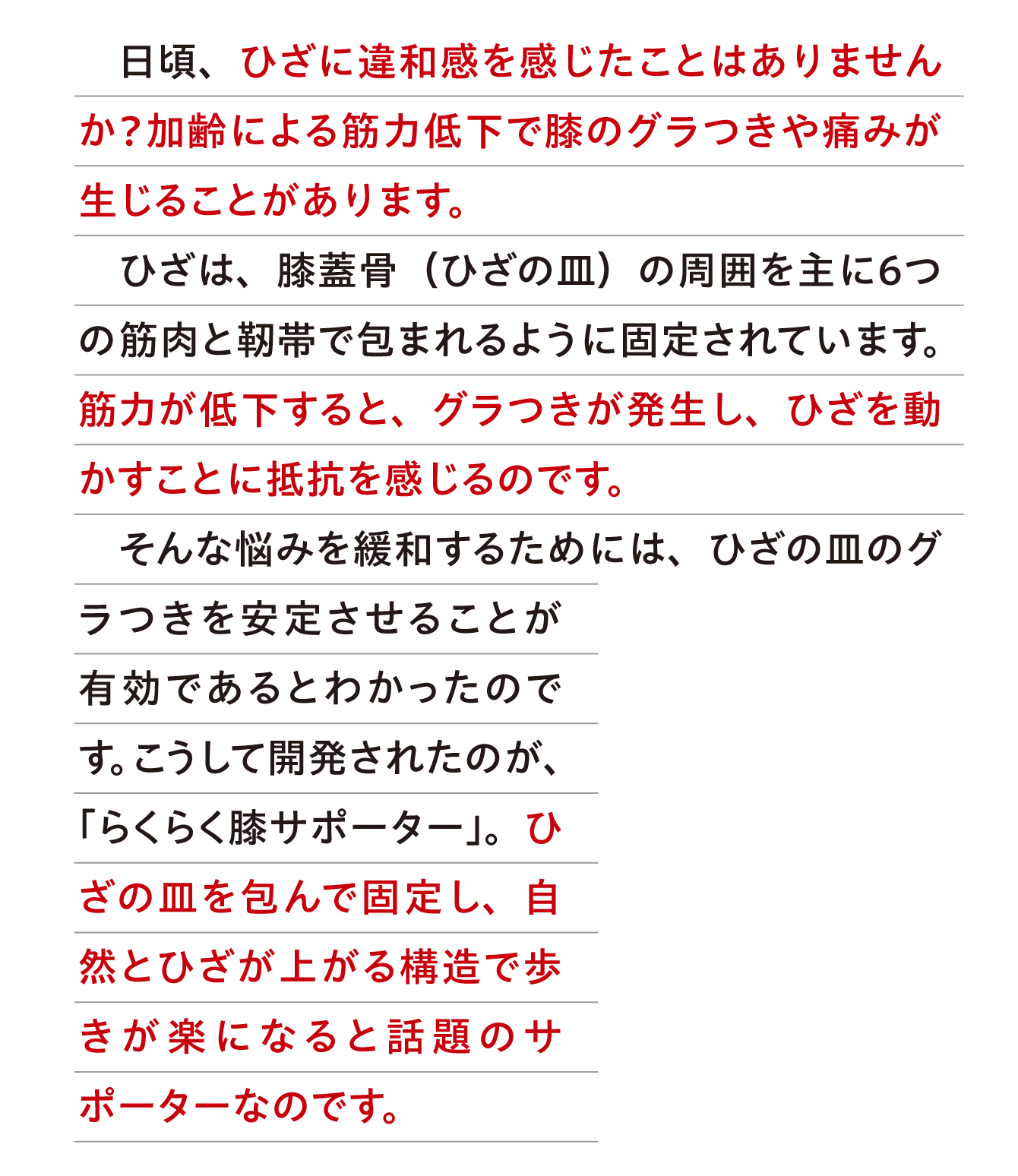 日頃、ひざに違和感を感じたことはありませんか？加齢による筋力低下で膝のグラつきや痛みが生じることがあります。ひざは、膝蓋骨（ひざの皿）の周囲を主に６つの筋肉と靭帯で包まれるように固定されています。筋力が低下すると、グラつきが発生し、ひざを動かすことに抵抗を感じるのです。そんな悩みを緩和するためには、ひざの皿のグラつきを安定させることが有効であるとわかったのです。こうして開発されたのが、「らくらく膝サポーター」。ひざの皿を包んで固定し、自然とひざが上がる構造で歩きが楽になると話題のサポーターなのです。