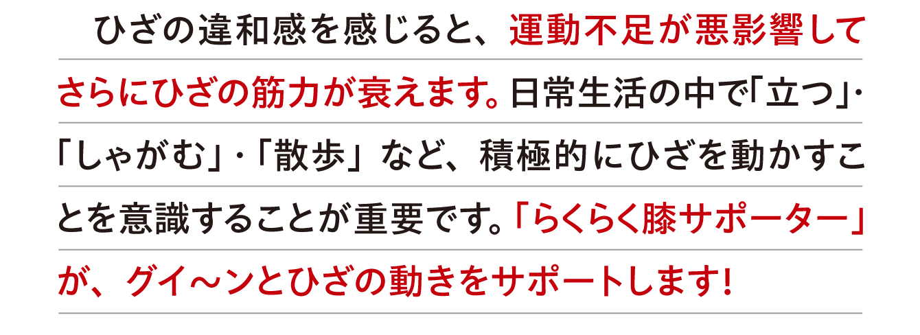 ひざの違和感を感じると、運動不足が悪影響してさらにひざの筋力が衰えます。日常生活の中で「立つ」・「しゃがむ」・「散歩」など、積極的にひざを動かすことを意識することが重要です。「らくらく膝サポーター」が、グイ〜ンとひざの動きをサポートします！