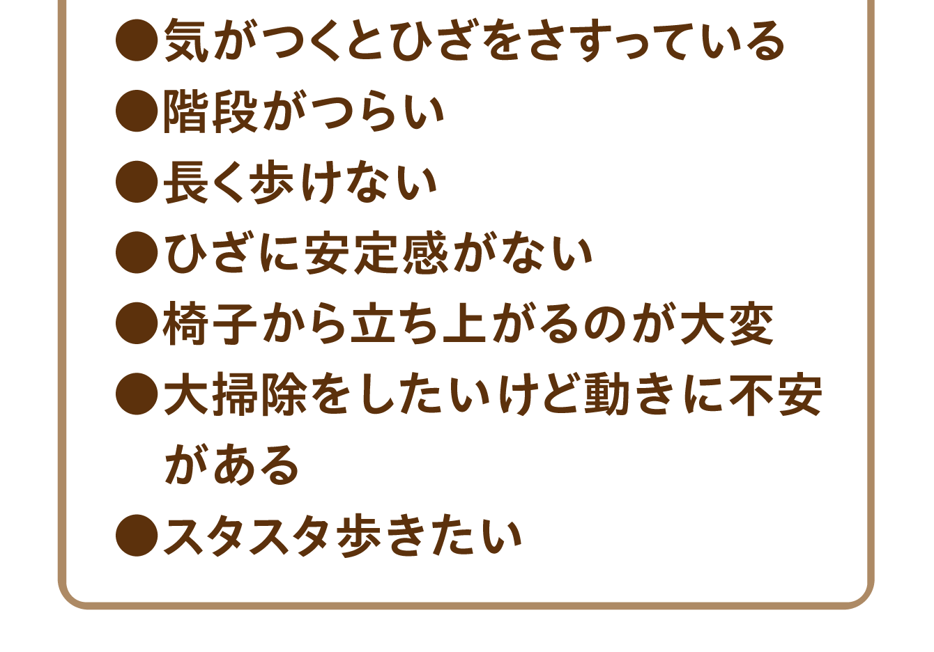 気がつくとひざをさすっている／階段がつらい／長く歩けない／ひざに安定感がない／椅子から立ち上がるのが大変／大掃除をしたいけど動きに不安がある／スタスタ歩きたい