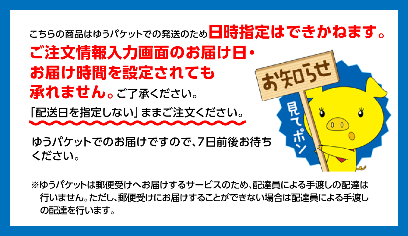 こちらの商品はゆうパケットでの発送のため日時指定はできかねます。ご注文情報入力画面のお届け日・お届け時間を設定されても承れません。ご了承ください。「配送日を指定しない」ままご注文ください。ゆうパケットでのお届けですので、7日前後お待ちください。 ※ゆうパケットは郵便受けへお届けするサービスのため、配達員による手渡しの配達は行いません。ただし、郵便受けにお届けすることができない場合は配達員による手渡しの配達を行います。
