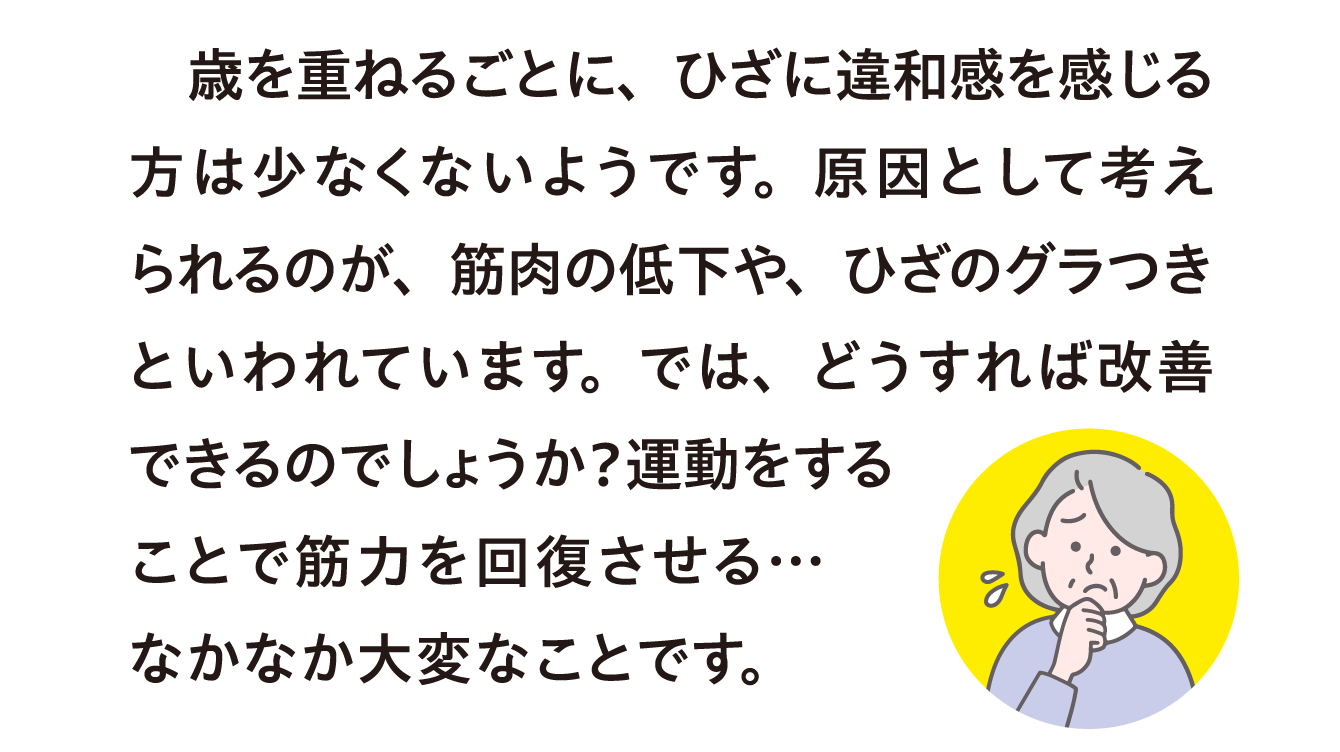 歳を重ねるごとに、ひざに違和感を感じる方は少なくないようです。原因として考えられるのが、筋肉の低下や、ひざのグラつきといわれています。では、どうすれば改善できるのでしょうか？運動をすることで筋力を回復させる… なかなか大変なことです。