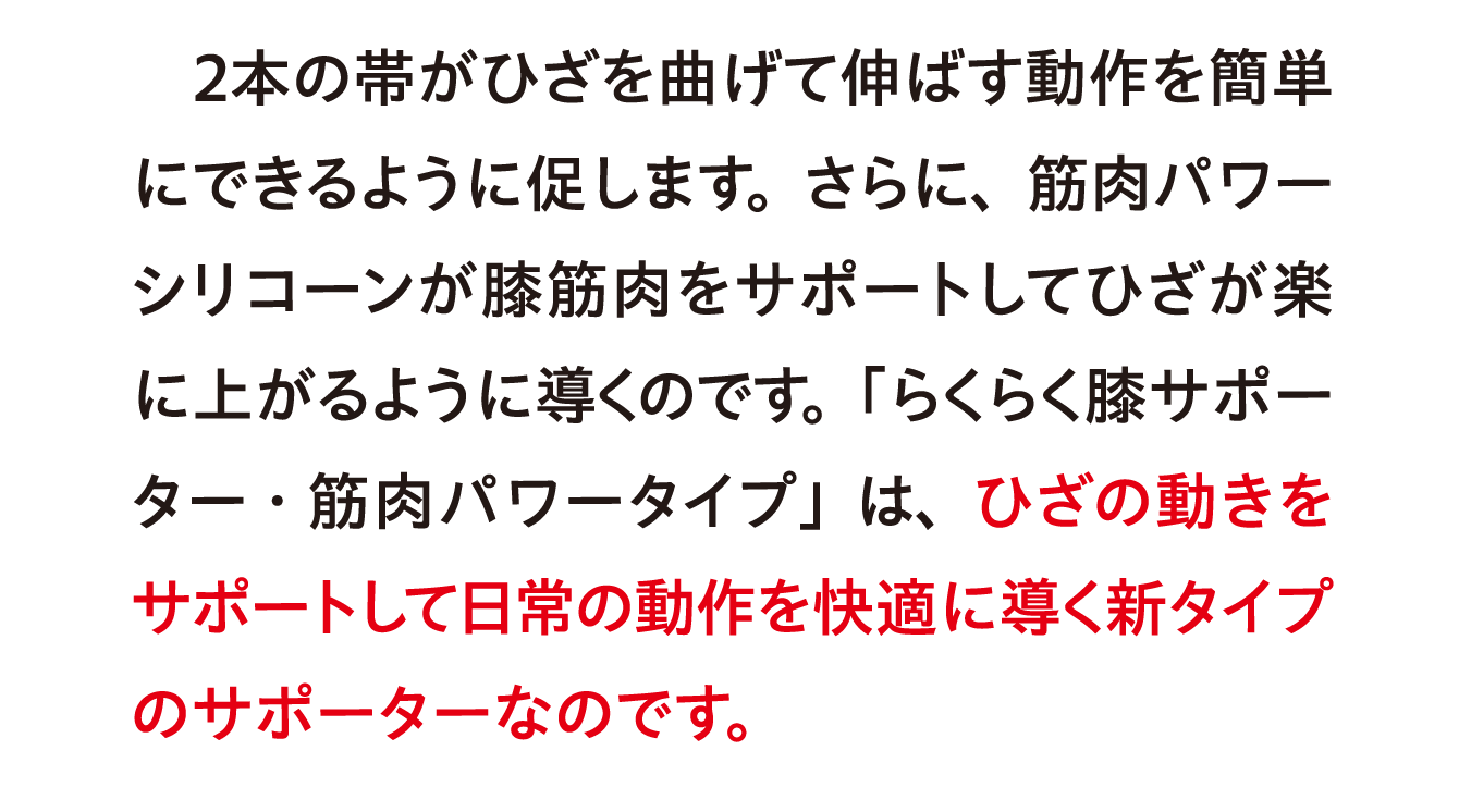 ２本の帯がひざを曲げて伸ばす動作を簡単にできるように促します。さらに、筋肉パワーシリコーンが膝筋肉をサポートしてひざが楽に上がるように導くのです。「らくらく膝サポーター・筋肉パワータイプ」は、ひざの動きをサポートして日常の動作を快適に導く新タイプのサポーターなのです。