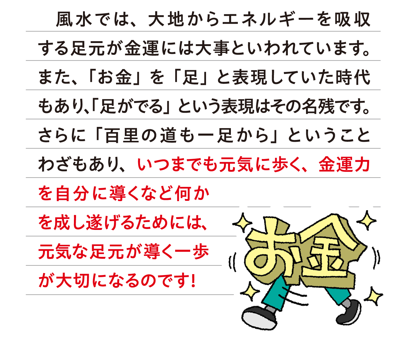 風水では、大地からエネルギーを吸収する足元が金運には大事といわれています。また、「お金」を「足」と表現していた時代もあり、「足がでる」という表現はその名残です。さらに「百里の道も一足から」ということわざもあり、いつまでも元気に歩く、金運力を自分に導くなど何かを成し遂げるためには、元気な足元が導く一歩が大切になるのです！