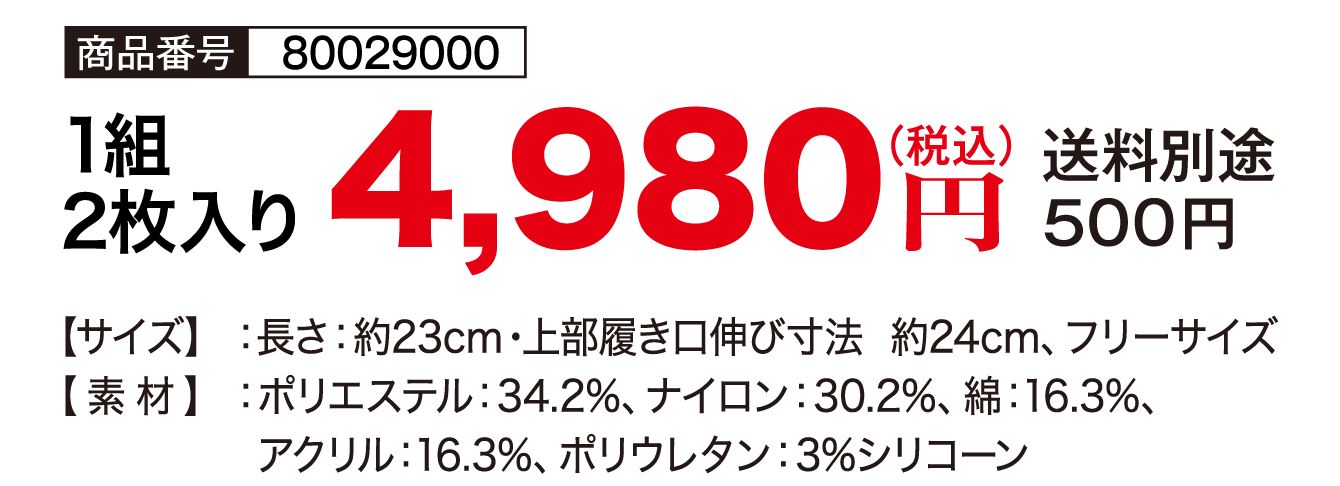 商品番号：80029000／1組2枚入り／4,980円（税込）送料別途500円／【サイズ】長さ：約23cm・上部履き口伸び寸法 約24cm、フリーサイズ【素材】ポリエステル：34.2%、ナイロン：30.2%／綿：16.3%、アクリル：16.3%、ポリウレタン：3%シリコーン