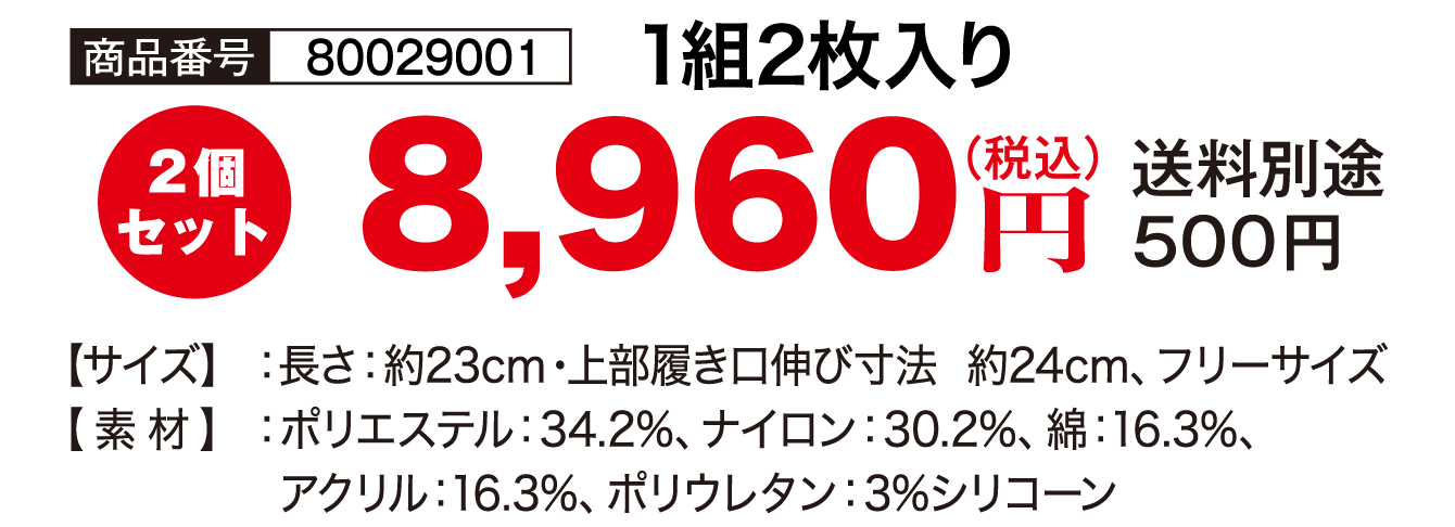 商品番号：80029001／1組2枚入り／8,960円（税込）送料別途500円／【サイズ】長さ：約23cm・上部履き口伸び寸法 約24cm、フリーサイズ【素材】ポリエステル：34.2%、ナイロン：30.2%／綿：16.3%、アクリル：16.3%、ポリウレタン：3%シリコーン