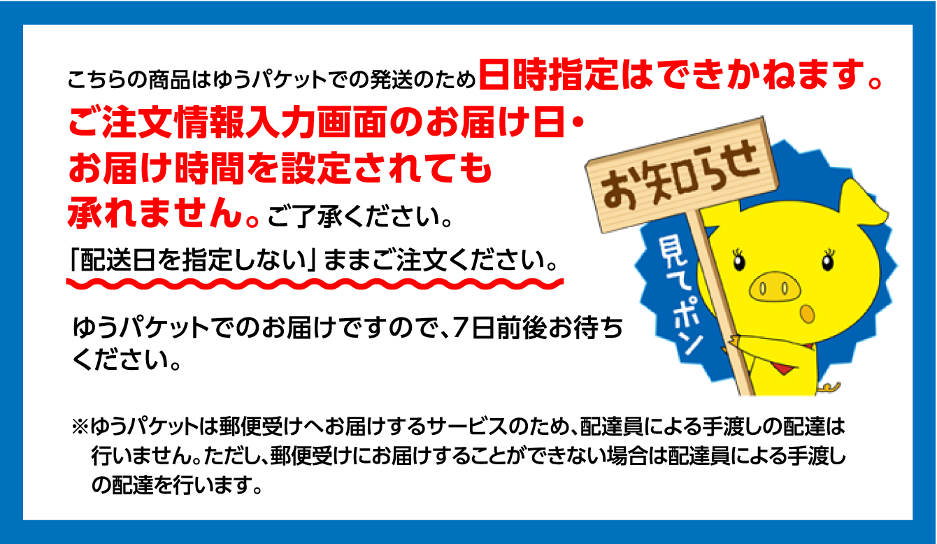 こちらの商品はゆうパケットでの発送のため日時指定はできかねます。ご注文情報入力画面のお届け日・お届け時間を設定されても承れません。ご了承ください。「配送日を指定しない」ままご注文ください。ゆうパケットでのお届けですので、7日前後お待ちください。（※ゆうパケットは郵便受けへお届けするサービスのため、配達員による手渡しの配達は行いません。ただし、郵便受けにお届けすることができない場合は配達員による手渡しの配達を行います。）
