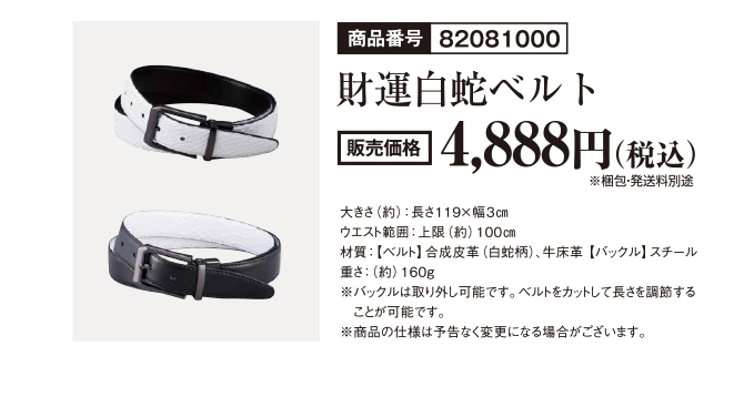 商品番号82081000 財運白蛇ベルト 販売価格4,888円（税込）※梱包・発送料別途　大きさ（約）：長さ119×幅9cm ウエスト範囲：上限（約）100cm 材質：【ベルト】合成皮革（白蛇柄）、牛床革 【バックル】スチール 重さ：（約）160g ※バックルは取り外し可能です。ベルトをカットして長さを調整することが可能です。※商品の仕様は予告なく変更になる場合がございます。