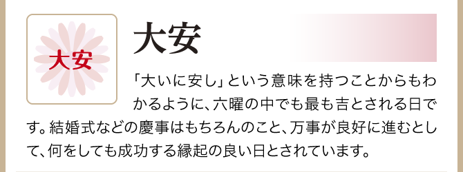 【大安】「大いに安し」という意味を持つことからもわかるように、六曜の中でも最も吉とされる日です。結婚式などの慶事はもちろんのこと、万事が良好に進むとして、何をしても成功する縁起の良い日とされています。