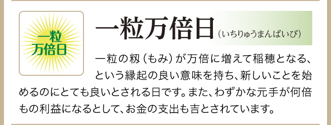 【一粒万倍日（いちりゅうまんばいび）】一粒の籾（もみ）が万倍に増えて稲穂となる、という縁起の良い意味を持ち、新しいことを始めるのにとても良いとされる日です。また、わずかな元手が何倍もの利益になるとして、お金の支出も吉とされています。