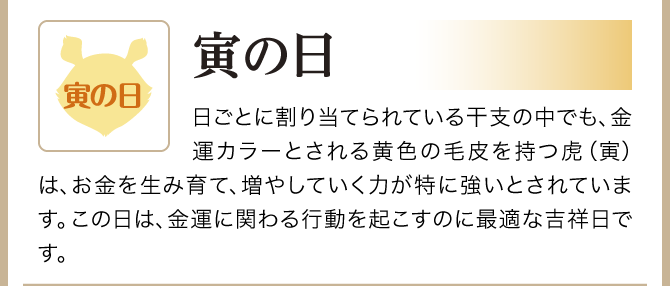 【寅の日】日ごとに割り当てられている干支の中でも、金運カラーとされる黄色の毛皮を持つ虎（寅）は、お金を生み育て、増やしていく力が特に強いとされています。この日は、金運に関わる行動を起こすのに最適な吉祥日です。