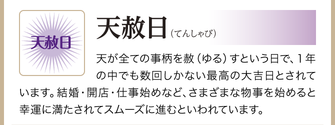 【天赦日（てんしゃび）】天が全ての事柄を赦（ゆる）すという日で、１年の中でも数回しかない最高の大吉日とされています。結婚・開店・仕事始めなど、さまざまな物事を始めると幸運に満たされてスムーズに進むといわれています。