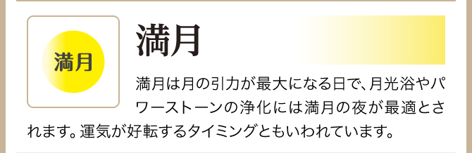 【満月】満月は月の引力が最大になる日で、月光浴やパワーストーンの浄化には満月の夜が最適とされます。運気が好転するタイミングともいわれています。