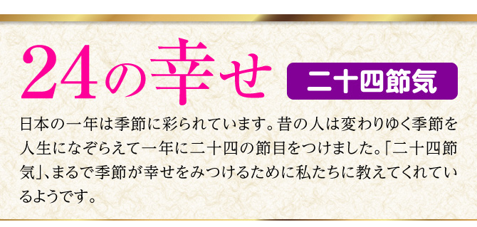 【24の幸せ 二十四節気】日本の一年は季節に彩られています。昔の人は変わりゆく季節を人生になぞらえて一年に二十四の節目をつけました。「二十四節気」、まるで季節が幸せをみつけるために私たちに教えてくれているようです。