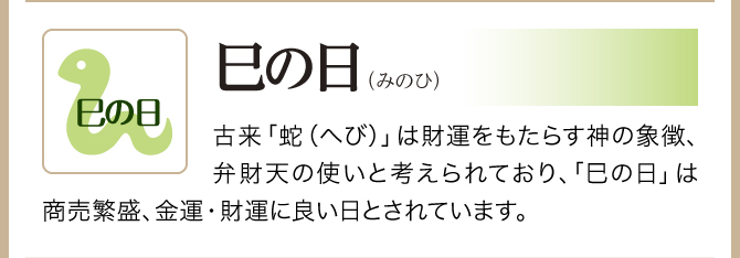 【巳の日】蛇は財運をもたらす神の象徴、弁財天の使いと考えられており、商売繁盛。金運・財運に良い日とされています。