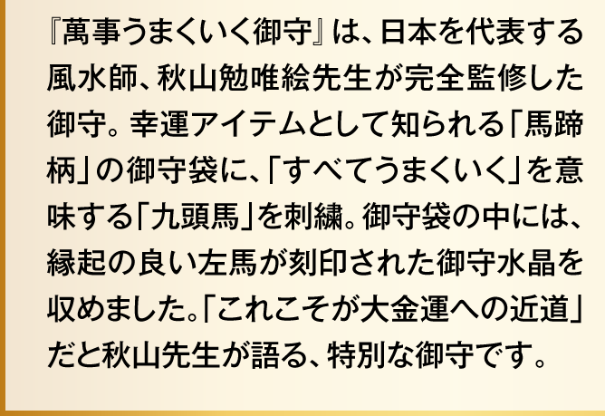 『萬事うまくいく御守』は、日本を代表する風水師、秋山勉唯絵先生が完全監修した御守。幸運アイテムとして知られる「馬蹄柄」の御守袋に、「すべてうまくいく」を意味する「九頭馬」を刺繍。御守袋の中には、縁起の良い左馬が刻印された御守水晶を収めました。「これこそが大金運への近道」だと秋山先生が語る、特別な御守です。