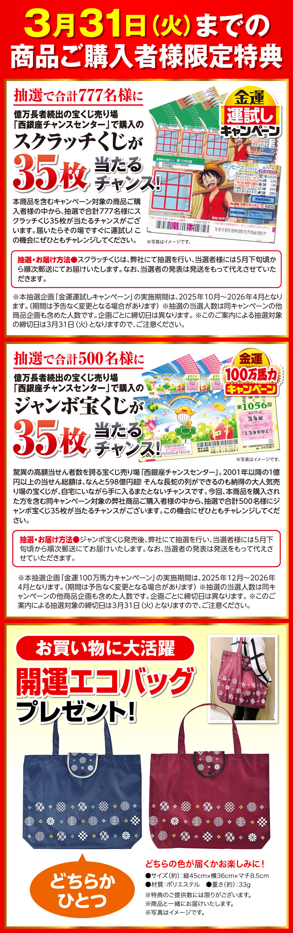 3月31日（火）までの商品ご購入者様限定特典 金運運試しキャンペーン 抽選で合計777名様に億万長者続出の宝くじ売り場「西銀座チャンスセンター」で購入のスクラッチくじが35枚当たるチャンス！ 本商品を含むキャンペーン対象の商品ご購入者様の中から、抽選で合計777名様にスクラッチくじ35枚が当たるチャンスがございます。届いたらその場ですぐに運試し！ この機会にぜひともチャレンジしてください。 抽選・お届け方法 スクラッチくじは、弊社にて抽選を行い、当選者様には5月下旬頃から順次郵送にてお届けいたします。なお、当選者の発表は発送をもって代えさせていただきます。 ※写真はイメージです。 ※本抽選企画「金運運試しキャンペーン」の実施期間は、2025年10月〜2026年4月となります。（期間は予告なく変更となる場合があります） ※抽選の当選人数は同キャンペーンの他商品企画も含めた人数です。企画ごとに締切日は異なります。 ※このご案内による抽選対象の締切日は3月31日（火）となりますので、ご注意ください。 金運100万馬力キャンペーン 抽選で合計500名様に億万長者続出の宝くじ売り場「西銀座チャンスセンター」で購入のジャンボ宝くじが35枚当たるチャンス！ 驚異の高額当せん者数を誇る宝くじ売り場「西銀座チャンスセンター」。2001年以降の１億円以上の当せん総額は、なんと598億円超！ そんな長蛇の列ができるのも納得の大人気売り場の宝くじが、自宅にいながら手に入るまたとないチャンスです。今回、本商品を購入された方を含む同キャンペーン対象の弊社商品ご購入者様の中から、抽選で合計500名様にジャンボ宝くじ35枚が当たるチャンスがございます。この機会にぜひともチャレンジしてください。 抽選・お届け方法 ジャンボ宝くじ発売後、弊社にて抽選を行い、当選者様には5月下旬頃から順次郵送にてお届けいたします。なお、当選者の発表は発送をもって代えさせていただきます。 ※写真はイメージです。 ※本抽選企画「金運100万馬力キャンペーン」の実施期間は、2025年12月〜2026年4月となります。（期間は予告なく変更となる場合があります） ※抽選の当選人数は同キャンペーンの他商品企画も含めた人数です。企画ごとに締切日は異なります。 ※このご案内による抽選対象の締切日は3月31日（火）となりますので、ご注意ください。 お買い物に大活躍、開運エコバッグプレゼント！どちらかひとつ、どちらの色が届くかお楽しみに！サイズ（約） 縦45cm×横36cm×マチ8.5cm 材質 ポリエステル 重さ（約） 33g ※特典のご提供数には限りがございます。 ※商品と一緒にお届けいたします。 ※写真はイメージです。