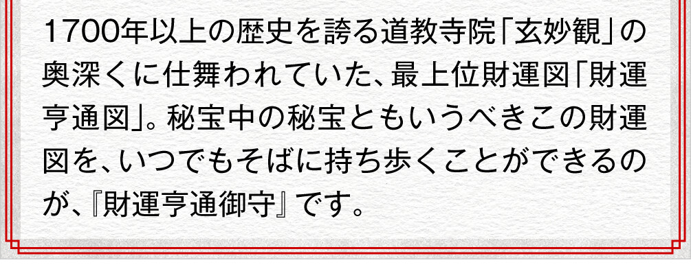 1700年以上の歴史を誇る道教寺院「玄妙観」の奥深くに仕舞われていた、最上位財運図「財運亨通図」。秘宝中の秘宝ともいうべきこの財運図を、いつでもそばに持ち歩くことができるのが、『財運亨通御守』です。